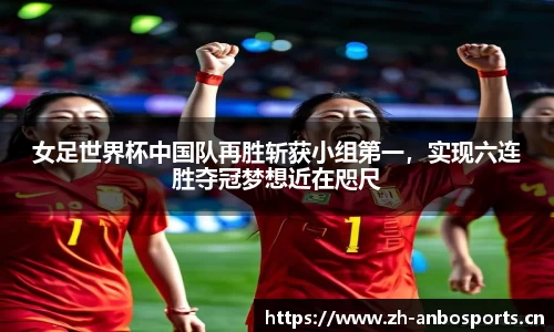 女足世界杯中国队再胜斩获小组第一，实现六连胜夺冠梦想近在咫尺