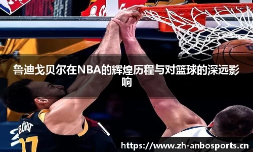 鲁迪戈贝尔在NBA的辉煌历程与对篮球的深远影响